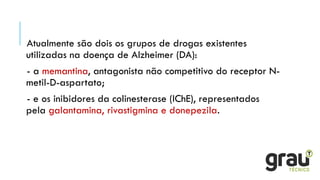 Atualmente são dois os grupos de drogas existentes
utilizadas na doença de Alzheimer (DA):
- a memantina, antagonista não competitivo do receptor N-
metil-D-aspartato;
- e os inibidores da colinesterase (IChE), representados
pela galantamina, rivastigmina e donepezila.
 
