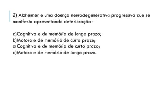 2) Alzheimer é uma doença neurodegenerativa progressiva que se
manifesta apresentando deterioração :
a)Cognitiva e de memória de longo prazo;
b)Motora e de memória de curto prazo;
c) Cognitiva e de memória de curto prazo;
d)Motora e de memória de longo prazo.
 