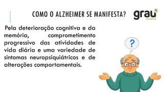 COMO O ALZHEIMER SE MANIFESTA?
Pela deterioração cognitiva e da
memória, comprometimento
progressivo das atividades de
vida diária e uma variedade de
sintomas neuropsiquiátricos e de
alterações comportamentais.
 