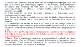3) A Doença de Alzheimer (DA) é um transtorno neurodegenerativo progressivo e fatal
que se manifesta por deterioração cognitiva e da memória, comprometimento
progressivo das atividades de vida diária e uma variedade de sintomas
neuropsiquiátricos e de alterações comportamentais. Sobre a DA, considere a
alternativa incorreta:
A) A DA instala-se, em geral, de modo insidioso e se desenvolve, lenta e
continuamente, por vários anos.
B) Os fatores de risco bem estabelecidos para DA são idade e história familiar da
doença (o risco aumenta com o número crescente de familiares de primeiro grau
afetados).
C) A identificação de fatores de risco e da doença em seu estágio inicial e o
encaminhamento ágil e adequado para o atendimento especializado dão à Atenção
Básica um caráter essencial para um melhor resultado terapêutico e prognóstico dos
casos.
D) O diagnóstico da DA é de exclusão. O rastreamento inicial deve incluir avaliação de
depressão e exames de laboratório com ênfase especial, na função renal e níveis
séricos de vitamina E.
E) Exames físico e neurológico cuidadosos acompanhados de avaliação do estado
mental para identificar os déficits de memória, de linguagem e visoespaciais devem
ser realizados. Outros sintomas cognitivos e não cognitivos são fundamentais na
avaliação do paciente com suspeita de demência.
 