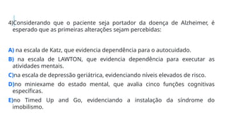 4)Considerando que o paciente seja portador da doença de Alzheimer, é
esperado que as primeiras alterações sejam percebidas:
A) na escala de Katz, que evidencia dependência para o autocuidado.
B) na escala de LAWTON, que evidencia dependência para executar as
atividades mentais.
C)na escala de depressão geriátrica, evidenciando níveis elevados de risco.
D)no miniexame do estado mental, que avalia cinco funções cognitivas
específicas.
E)no Timed Up and Go, evidenciando a instalação da síndrome do
imobilismo.
 