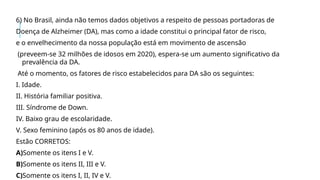 6) No Brasil, ainda não temos dados objetivos a respeito de pessoas portadoras de
Doença de Alzheimer (DA), mas como a idade constitui o principal fator de risco,
e o envelhecimento da nossa população está em movimento de ascensão
(preveem-se 32 milhões de idosos em 2020), espera-se um aumento significativo da
prevalência da DA.
Até o momento, os fatores de risco estabelecidos para DA são os seguintes:
I. Idade.
II. História familiar positiva.
III. Síndrome de Down.
IV. Baixo grau de escolaridade.
V. Sexo feminino (após os 80 anos de idade).
Estão CORRETOS:
A)Somente os itens I e V.
B)Somente os itens II, III e V.
C)Somente os itens I, II, IV e V.
 