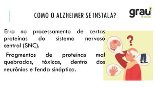 COMO O ALZHEIMER SE INSTALA?
Erro no processamento de certas
proteínas do sistema nervoso
central (SNC).
Fragmentos de proteínas mal
quebradas, tóxicas, dentro dos
neurônios e fenda sináptica.
 
