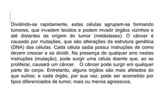 Dividindo-se rapidamente, estas células agrupam-se formando
tumores, que invadem tecidos e podem invadir órgãos vizinhos e
até distantes da origem do tumor (metástases). O câncer é
causado por mutações, que são alterações da estrutura genética
(DNA) das células. Cada célula sadia possui instruções de como
devem crescer e se dividir. Na presença de qualquer erro nestas
instruções (mutação), pode surgir uma célula doente que, ao se
proliferar, causará um câncer. O câncer pode surgir em qualquer
parte do corpo. Entretanto, alguns órgãos são mais afetados do
que outros; e cada órgão, por sua vez, pode ser acometido por
tipos diferenciados de tumor, mais ou menos agressivos.
 
