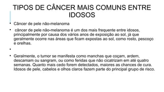 TIPOS DE CÂNCER MAIS COMUNS ENTRE
IDOSOS

Câncer de pele não-melanoma

câncer de pele não-melanoma é um dos mais frequente entre idosos,
principalmente por causa dos vários anos de exposição ao sol, já que
geralmente ocorre nas áreas que ficam expostas ao sol, como rosto, pescoço
e orelhas.


Geralmente, o tumor se manifesta como manchas que coçam, ardem,
descamam ou sangram, ou como feridas que não cicatrizam em até quatro
semanas. Quanto mais cedo forem detectados, maiores as chances de cura.
Idosos de pele, cabelos e olhos claros fazem parte do principal grupo de risco.
 