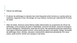 
Câncer de estômago


O câncer de estômago é o terceiro tipo mais frequente entre homens e o quinto entre as
mulheres, segundo o Inca. Ele atinge, em sua maioria, homens por volta dos 60-70 anos
de idade.


Além da idade, diversos outros fatores estão relacionados ao surgimento do câncer de
estômago, como excesso de peso e obesidade, consumo de álcool, consumo excessivo
de sal e tabagismo. Geralmente, esse tipo de tumor não apresenta sintomas específicos,
mas alguns sintomas podem ocorrer, como perda de peso e de apetite, fadiga, sensação
de estômago cheio, vômitos, náuseas e desconforto abdominal persistente. Em raros
casos, pode ocorrer vômito com sangue e nas fezes.
 