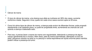 
Câncer de mama


O risco do câncer de mama, uma doença que afeta as mulheres em 99% dos casos, aumenta
conforme a idade. Segundo o Inca, quatro em cada cinco casos ocorrem após os 50 anos.


Como há vários tipos de câncer de mama, a doença pode evoluir de diferentes formas: pode progredir
rapidamente e ser bastante grave, ou pode ter progressão lenta, aumentando as chances de cura
quando a doença é detectada cedo.


Para isso, é preciso fazer o exame de mama com regularidade, detectando a presença de algum
caroço (geralmente fixo e incolor). Além disso, pele da mama avermelhada, alterações no bico do
peito, pequenos nódulos na axila ou no pescoço e saída espontânea de líquido anormal pelos mamilos
podem indicar a presença do tumor.
 