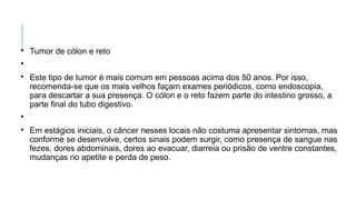 
Tumor de cólon e reto


Este tipo de tumor é mais comum em pessoas acima dos 50 anos. Por isso,
recomenda-se que os mais velhos façam exames periódicos, como endoscopia,
para descartar a sua presença. O cólon e o reto fazem parte do intestino grosso, a
parte final do tubo digestivo.


Em estágios iniciais, o câncer nesses locais não costuma apresentar sintomas, mas
conforme se desenvolve, certos sinais podem surgir, como presença de sangue nas
fezes, dores abdominais, dores ao evacuar, diarreia ou prisão de ventre constantes,
mudanças no apetite e perda de peso.
 