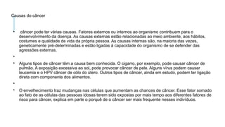 Causas do câncer

câncer pode ter várias causas. Fatores externos ou internos ao organismo contribuem para o
desenvolvimento da doença. As causas externas estão relacionadas ao meio ambiente, aos hábitos,
costumes e qualidade de vida da própria pessoa. As causas internas são, na maioria das vezes,
geneticamente pré-determinadas e estão ligadas à capacidade do organismo de se defender das
agressões externas.


Alguns tipos de câncer têm a causa bem conhecida. O cigarro, por exemplo, pode causar câncer de
pulmão. A exposição excessiva ao sol, pode provocar câncer de pele. Alguns vírus podem causar
leucemia e o HPV câncer de cólo do útero. Outros tipos de câncer, ainda em estudo, podem ter ligação
direta com componente dos alimentos.


O envelhecimento traz mudanças nas células que aumentam as chances de câncer. Esse fator somado
ao fato de as células das pessoas idosas terem sido expostas por mais tempo aos diferentes fatores de
risco para câncer, explica em parte o porquê de o câncer ser mais frequente nesses indivíduos.
 