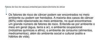 Fatores de risco de natureza ambiental para desenvolvimento do câncer

Os fatores de risco de câncer podem ser encontrados no meio
ambiente ou podem ser herdados. A maioria dos casos de câncer
(80%) está relacionada ao meio ambiente, no qual encontramos
um grande número de fatores de risco. Entende-se por ambiente o
meio em geral (água, terra e ar), o ambiente ocupacional
(indústrias químicas e afins), o ambiente de consumo (alimentos,
medicamentos), além do ambiente social e cultural (estilo e
hábitos de vida).
 