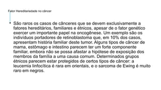 Fator Hereditariedade no câncer

São raros os casos de cânceres que se devem exclusivamente a
fatores hereditários, familiares e étnicos, apesar de o fator genético
exercer um importante papel na oncogênese. Um exemplo são os
indivíduos portadores de retinoblastoma que, em 10% dos casos,
apresentam história familiar deste tumor. Alguns tipos de câncer de
mama, estômago e intestino parecem ter um forte componente
familiar, embora não se possa afastar a hipótese de exposição dos
membros da família a uma causa comum. Determinados grupos
étnicos parecem estar protegidos de certos tipos de câncer: a
leucemia linfocítica é rara em orientais, e o sarcoma de Ewing é muito
raro em negros.
 