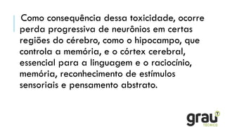 Como consequência dessa toxicidade, ocorre
perda progressiva de neurônios em certas
regiões do cérebro, como o hipocampo, que
controla a memória, e o córtex cerebral,
essencial para a linguagem e o raciocínio,
memória, reconhecimento de estímulos
sensoriais e pensamento abstrato.
 