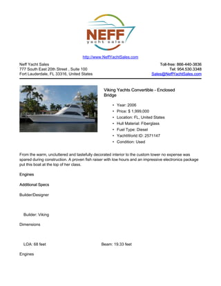 Neff Yacht Sales
777 South East 20th Street , Suite 100
Fort Lauderdale, FL 33316, United States
Toll-free: 866-440-3836Toll-free: 866-440-3836
Tel: 954.530.3348Tel: 954.530.3348
Sales@NeffYachtSales.comSales@NeffYachtSales.com
Viking Yachts Convertible - EnclosedViking Yachts Convertible - Enclosed
BridgeBridge
• Year: 2006
• Price: $ 1,999,000
• Location: FL, United States
• Hull Material: Fiberglass
• Fuel Type: Diesel
• YachtWorld ID: 2571147
• Condition: Used
http://www.NeffYachtSales.com
From the warm, uncluttered and tastefully decorated interior to the custom tower no expense was
spared during construction. A proven fish raiser with low hours and an impressive electronics package
put this boat at the top of her class.
EnginesEngines
Additional SpecsAdditional Specs
Builder/Designer
Builder: Viking
Dimensions
LOA: 68 feet Beam: 19.33 feet
Engines
 