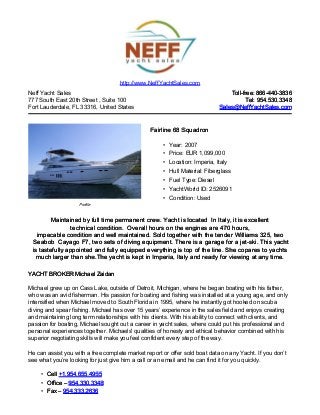 Neff Yacht Sales
777 South East 20th Street , Suite 100
Fort Lauderdale, FL 33316, United States
Toll-free: 866-440-3836Toll-free: 866-440-3836
Tel: 954.530.3348Tel: 954.530.3348
Sales@NeffYachtSales.comSales@NeffYachtSales.com
Profile
Fairline 68 SquadronFairline 68 Squadron
• Year: 2007
• Price: EUR 1,099,000
• Location: Imperia, Italy
• Hull Material: Fiberglass
• Fuel Type: Diesel
• YachtWorld ID: 2526091
• Condition: Used
http://www.NeffYachtSales.com
Maintained by full time permanent crew. Yacht is locatedMaintained by full time permanent crew. Yacht is located In Italy, it is excellentIn Italy, it is excellent
technicaltechnical condition.condition. Overall hours on the engines are 470 hours,Overall hours on the engines are 470 hours,
impecable condition and well maintained. Sold together with the tender Williamsimpecable condition and well maintained. Sold together with the tender Williams 325, two325, two
SeabobSeabob Cayago F7, two sets of diving equipment. There is aCayago F7, two sets of diving equipment. There is a garage for a jet-ski. This yachtgarage for a jet-ski. This yacht
is tastefully appointed and fully equipped everything is top of the line. She copares to yachtsis tastefully appointed and fully equipped everything is top of the line. She copares to yachts
much larger than she.The yacht is kept in Imperia, Italymuch larger than she.The yacht is kept in Imperia, Italy and ready for viewing at anyand ready for viewing at any time.time.
YACHT BROKER Michael ZaidanYACHT BROKER Michael Zaidan
Michael grew up on Cass Lake, outside of Detroit, Michigan, where he began boating with his father,
who was an avid fisherman. His passion for boating and fishing was installed at a young age, and only
intensified when Michael moved to South Florida in 1995, where he instantly got hooked on scuba
diving and spear fishing. Michael has over 15 years’ experience in the sales field and enjoys creating
and maintaining long term relationships with his clients. With his ability to connect with clients, and
passion for boating, Michael sought out a career in yacht sales, where could put his professional and
personal experiences together. Michaels' qualities of honesty and ethical behavior combined with his
superior negotiating skills will make you feel confident every step of the way.
He can assist you with a free complete market report or offer sold boat data on any Yacht. If you don’t
see what you’re looking for just give him a call or an email and he can find it for you quickly.
• CellCell +1.954.655.4955+1.954.655.4955
• Office –Office – 954.330.3348954.330.3348
• Fax –Fax – 954.333.2636954.333.2636
 