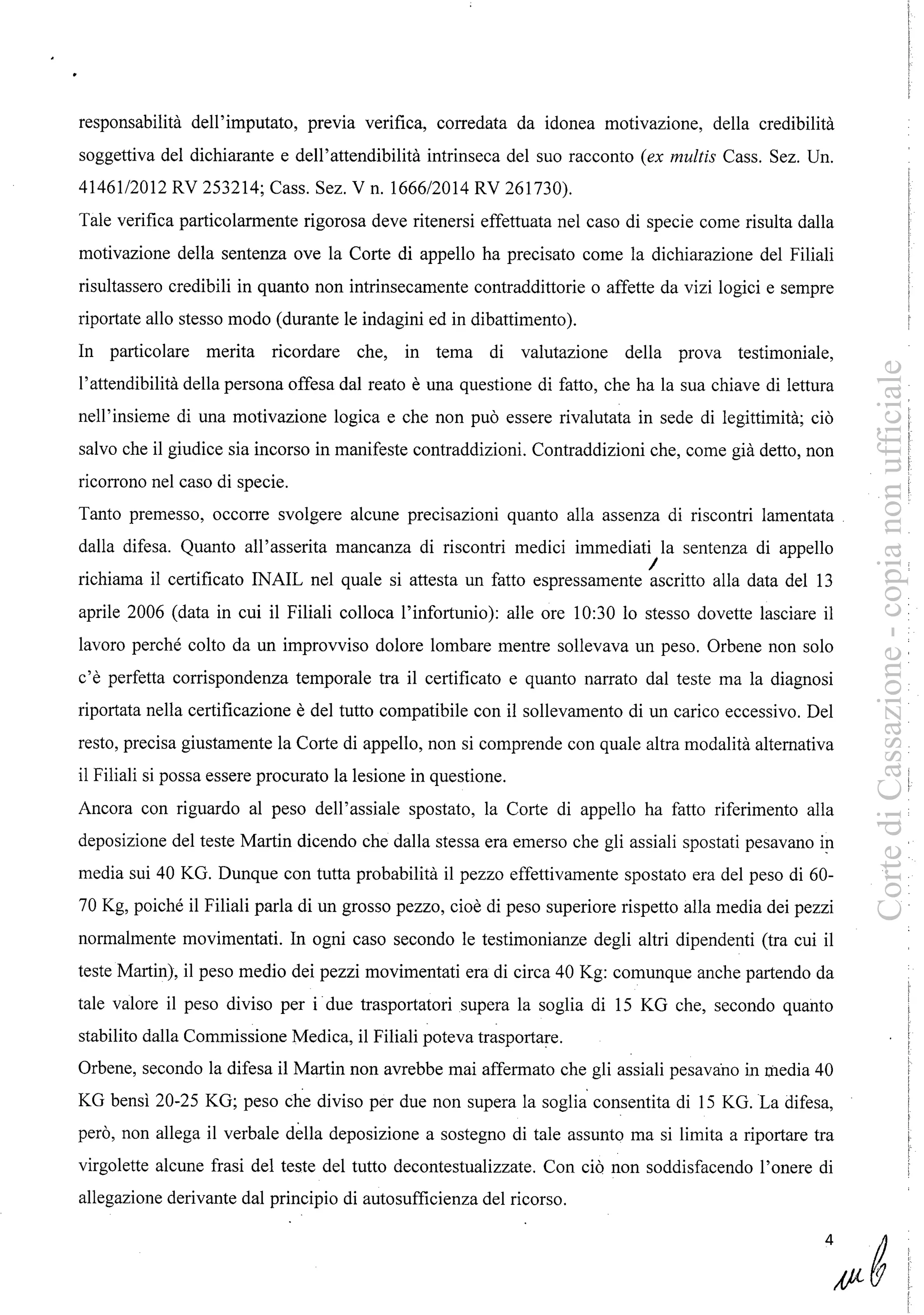 responsabilità dell'imputato, previa verifica, corredata da idonea motivazione, della credibilità
soggettiva del dichiarante e dell'attendibilità intrinseca del suo racconto (ex multis Cass. Sez. Un.
41461/2012 RV 253214; Cass. Sez. V n. 1666/2014 RV 261730).
Tale verifica particolarmente rigorosa deve ritenersi effettuata nel caso di specie come risulta dalla
motivazione della sentenza ove la Corte di appello ha precisato come la dichiarazione del Filiali
risultassero credibili in quanto non intrinsecamente contraddittorie o affette da vizi logici e sempre
riportate allo stesso modo (durante le indagini ed in dibattimento).
In particolare merita ricordare che, in tema di valutazione della prova testimoniale,
l'attendibilità della persona offesa dal reato è una questione di fatto, che ha la sua chiave di lettura
nell'insieme di una motivazione logica e che non può essere rivalutata in sede di legittimità; ciò
salvo che il giudice sia incorso in manifeste contraddizioni. Contraddizioni che, come già detto, non
ricorrono nel caso di specie.
Tanto premesso, occorre svolgere alcune precisazioni quanto alla assenza di riscontri lamentata
dalla difesa. Quanto all'asserita mancanza di riscontri medici immediati la sentenza di appello
richiama il certificato INAIL nel quale si attesta un fatto espressamente ascritto alla data del 13
aprile 2006 (data in cui il Filiali colloca l'infortunio): alle ore 10:30 lo stesso dovette lasciare il
lavoro perché colto da un improvviso dolore lombare mentre sollevava un peso. Orbene non solo
c'è perfetta corrispondenza temporale tra il certificato e quanto narrato dal teste ma la diagnosi
riportata nella certificazione è del tutto compatibile con il sollevamento di un carico eccessivo. Del
resto, precisa giustamente la Corte di appello, non si comprende con quale altra modalità alternativa
il Filiali si possa essere procurato la lesione in questione.
Ancora con riguardo al peso dell'assiale spostato, la Corte di appello ha fatto riferimento alla
deposizione del teste Martin dicendo che dalla stessa era emerso che gli assiali spostati pesavano in
media sui 40 KG. Dunque con tutta probabilità il pezzo effettivamente spostato era del peso di 60-
70 Kg, poiché il Filiali parla di un grosso pezzo, cioè di peso superiore rispetto alla media dei pezzi
normalmente movimentati. In ogni caso secondo le testimonianze degli altri dipendenti (tra cui il
teste Martin), il peso medio dei pezzi movimentati era di circa 40 Kg: comunque anche partendo da
tale valore il peso diviso per i due trasportatori supera la soglia di 15 KG che, secondo quanto
stabilito dalla Commissione Medica, il Filiali poteva trasportare.
Orbene, secondo la difesa il Martin non avrebbe mai affermato che gli assiali pesavano in media 40
KG bensì 20-25 KG; peso che diviso per due non supera la soglia consentita di 15 KG. La difesa,
però, non allega il verbale della deposizione a sostegno di tale assunto ma si limita a riportare tra
virgolette alcune frasi del teste del tutto decontestualizzate. Con ciò non soddisfacendo l'onere di
allegazione derivante dal principio di autosufficienza del ricorso.
•
4
CortediCassazione-copianonufficiale
 