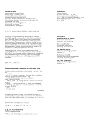 Garland Science
Vice President: Denise Schanck
Senior Editor: Elizabeth Owen
Assistant Editor: Dave Borrowdale
Production Editor: Georgina Lucas
Illustrator: Matthew McClements, Blink Studio Ltd.
Cover Design: Matthew McClements, Blink Studio Ltd.
Copyeditor: Sally Huish
Typesetting: EJ Publishing Services
Proofreader: Jo Clayton
Indexer: Medical Indexing Ltd.
© 2014 by Garland Science, Taylor & Francis Group, LLC
This book contains information obtained from authentic
and highly regarded sources. Every effort has been made to
trace copyright holders and to obtain their permission for
the use of copyright material. Reprinted material is quoted
with permission, and sources are indicated. A wide variety of
references are listed. Reasonable efforts have been made to
publish reliable data and information, but the author and the
publisher cannot assume responsibility for the validity of all
materials or for the consequences of their use.
All rights reserved. No part of this book covered by the
copyright herin may be reproduced or used in any format in
any form or by any means—graphic, electronic, or mechanical,
including photocopying, recording, taping, or information
storage and retrieval systems—without permission of the
publisher.
ISBN: 978-0-8153-4148-2
Library of Congress Cataloging-in-Publication Data
Human evolutionary genetics / Mark Jobling ... [et al.]. -- 2nd
ed.
p. ; cm.
Rev. ed. of: Human evolutionary genetics / Mark A. Jobling,
Matthew Hurles, Chris Tyler-Smith. c2004.
Includes bibliographical references and index.
ISBN 978-0-8153-4148-2
I. Jobling, Mark A. II. Jobling, Mark A. b Human evolutionary
genetics.
[DNLM: 1. Evolution, Molecular. 2. Adaptation, Biological.
3. Anthropology, Physical. 4. Genetic Variation. 5. Genome,
Human. QU 475]
QH431
599.93’5--dc23
2013008586
Published by Garland Science, Taylor & Francis Group, LLC,
an informa business, 711 Third Avenue, New York, NY 10017,
USA, and 3 Park Square, Milton Park, Abingdon, OX14 4RN, UK.
Printed in the United States of America
15 14 13 12 11 10 9 8 7 6 5 4 3 2 1
Visit our web site at http://www.garlandscience.com
Front Cover
Antony Gormley
FEELING MATERIAL XIV, 2005
4 mm square section mild steel bar
225 x 218 x 170 cm (unextended size). 70 Kg
Photograph by Stephen White, London
© the artist
The authors
Professor Mark A. Jobling
Department of Genetics
University of Leicester, UK
Dr. Edward Hollox
Department of Genetics
University of Leicester, UK
Dr. Matthew Hurles
Wellcome Trust Sanger Institute
Hinxton, UK
Dr.Toomas Kivisild
Division of Biological Anthropology
University of Cambridge, UK
Dr. Chris Tyler-Smith
Wellcome Trust Sanger Institute
Hinxton, UK
 