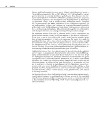 vi
human, and finally details the more recent African origin of our own species.
“How did humans colonize the world?” (Chapters 10–14) describes how human
genetic diversity is currently distributed globally and then discusses the evi-
dence for early human movements out of Africa, and the subsequent processes
of expansion, migration, and mixing that have shaped patterns of diversity in
our genomes. Finally, “How is an evolutionary perspective useful?” (Chapters
15–18) demonstrates the wider applications of an evolutionary approach for
our understanding of phenotypic variation, the genetics of diseases both simple
and complex, and the identification of individuals. Extensive cross-referencing
between these sections facilitates different routes through the book for readers
with divergent interests and varying amounts of background knowledge.
An important feature is the use of “Opinion Boxes”—short contributions by
guest authors who are experts in different aspects of this diverse subject area.
These help to give a flavor of scientific enquiry as an ongoing process, rather
than a linear accumulation of facts, and encourage the reader to regard the
published literature with a more critical eye. Opinions about how data should
be interpreted change, and often an objective way to choose between differ-
ent interpretations is not obvious. This is particularly true of genetic data on
human diversity. Many of the debates represented in the Opinion Boxes scat-
tered through this book derive from methodological differences.
Additional resources have been incorporated to permit interested readers to
explore topics in greater depth. Each chapter is followed by a detailed bibliog-
raphy, within which the sources that should be turned to first for more detail
are highlighted in purple text. Electronic references to internet sites are given
throughout the book, both for additional information and for useful software and
databases. We explain specialist terms where they are first used, and include an
extensive glossary at the back of the book that defines all terms in the text that
are in bold type. At the end of each chapter is a list of questions (some short-
answer, and some prose) that allow the reader to test their knowledge as they
proceed. Teachers may be interested to know that most of the figures are freely
available from the Garland Science Website (www.garlandscience.com) for use
in teaching materials.
An obvious difference from the first edition is the presence of two extra chapters,
reflecting developments in understanding the human genome in the context of
other hominid genomes, and in complex disease. A very welcome development
is the availability of full-color printing, which makes complex figures much eas-
ier to understand.
PREFACE
 