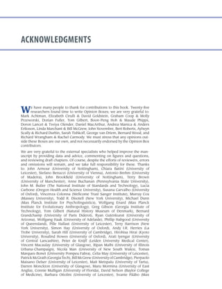 acknowledgments
We have many people to thank for contributions to this book. Twenty-five
researchers found time to write Opinion Boxes; we are very grateful to:
Mark Achtman, Elizabeth Cirulli & David Goldstein, Graham Coop & Molly
Przeworski, Dorian Fuller, Tom Gilbert, Boon-Peng Hoh & Maude Phipps,
Doron Lancet & Tsviya Olender, Daniel MacArthur, Andrea Manica & Anders
Eriksson, Linda Marchant & Bill McGrew, John Novembre, Bert Roberts, Aylwyn
Scally & Richard Durbin, Sarah Tishkoff, George van Driem, Bernard Wood, and
Richard Wrangham & Rachel Carmody. We must stress that any opinions out-
side these Boxes are our own, and not necessarily endorsed by the Opinion Box
contributors.
We are very grateful to the external specialists who helped improve the man-
uscript by providing data and advice, commenting on figures and questions,
and reviewing draft chapters. Of course, despite the efforts of reviewers, errors
and omissions will remain, and we take full responsibility for these. Thanks
to: John Armour (University of Nottingham), Chiara Batini (University of
Leicester), Stefano Benazzi (University of Vienna), Antonio Brehm (University
of Madeira), John Brookfield (University of Nottingham), Terry Brown
(University of Manchester), Anne Buchanan (Pennsylvania State University),
John M. Butler (The National Institute of Standards and Technology), Lucia
Carbone (Oregon Health and Science University), Susana Carvalho (University
of Oxford), Vincenza Colonna (Wellcome Trust Sanger Institute), Murray Cox
(Massey University), Todd R. Disotell (New York University), Michael Dunn
(Max Planck Institute for Psycholinguistics), Wolfgang Enard (Max Planck
Institute for Evolutionary Anthropology), Greg Gibson (Georgia Institute of
Technology), Tom Gilbert (Natural History Museum of Denmark), Bernard
Grandchamp (University of Paris Diderot), Ryan Gutenkunst (University of
Arizona), Wolfgang Haak (University of Adelaide), Phillip Habgood (University
of Queensland), Pille Hallast (University of Leicester), Terry Harrison (New
York University), Simon Hay (University of Oxford), Andy I.R. Herries (La
Trobe University), Sarah Hill (University of Cambridge), Hirohisa Hirai (Kyoto
University), Rosalind Howes (University of Oxford), Arati Iyengar (University
of Central Lancashire), Peter de Knijff (Leiden University Medical Center),
Vincent Macaulay (University of Glasgow), Ripan Malhi (University of Illinois
Urbana-Champaign), Nicola Man (University of New South Wales), Tomas
Marques-Bonet (University Pompeu Fabra), Celia May (University of Leicester),
Patrick McGrath (Georgia Tech), Bill McGrew (University of Cambridge), Pierpaolo
Maisano Delser (University of Leicester), Mait Metspalu (University of Tartu),
Darren Monckton (University of Glasgow), Maru Mormina (University of East
Anglia), Connie Mulligan (University of Florida), David Nelson (Baylor College
of Medicine), Barbara Ottolini (University of Leicester), Svante Pääbo (Max
 