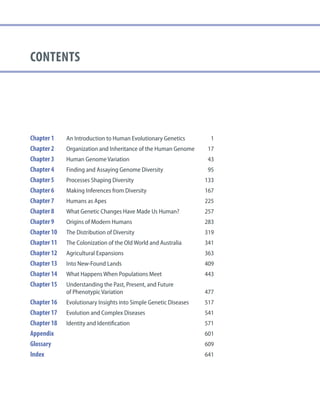 contents
Chapter 1 An Introduction to Human Evolutionary Genetics 1
Chapter 2 Organization and Inheritance of the Human Genome 17
Chapter 3 Human Genome Variation 43
Chapter 4 Finding and Assaying Genome Diversity 95
Chapter 5 Processes Shaping Diversity 133
Chapter 6 Making Inferences from Diversity 167
Chapter 7 Humans as Apes 225
Chapter 8 What Genetic Changes Have Made Us Human? 257
Chapter 9 Origins of Modern Humans 283
Chapter 10 The Distribution of Diversity 319
Chapter 11 The Colonization of the Old World and Australia 341
Chapter 12 Agricultural Expansions 363
Chapter 13 Into New-Found Lands 409
Chapter 14 What Happens When Populations Meet 443
Chapter 15 Understanding the Past, Present, and Future
of Phenotypic Variation 477
Chapter 16 Evolutionary Insights into Simple Genetic Diseases 517
Chapter 17 Evolution and Complex Diseases 541
Chapter 18 Identity and Identification 571
Appendix 601
Glossary 609
Index		 641
 