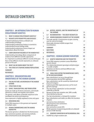 DETAILED contents
Chapter 1 AN INTRODUCTION TO HUMAN
EVOLUTIONARY GENETICS	 1
1.1	WHAT IS HUMAN EVOLUTIONARY GENETICS? 1
1.2 INSIGHTS INTO PHENOTYPES AND DISEASES	 2
A shared evolutionary history underpins our
understanding of biology 2
Understanding evolutionary history is essential to
understanding human biology today 4
Understanding evolutionary history shapes our
expectations about the future 5
1.3	COMPLEMENTARY RECORDS OF THE HUMAN PAST	 6
Understanding chronology allows comparison of
evidence from different scientific approaches 8
It is important to synthesize different records of the past 10
None of the different records represents an unbiased
picture of the past 10
1.4	WHAT CAN WE KNOW ABOUT THE PAST? 11
1.5	THE ETHICS OF STUDYING HUMAN POPULATIONS	 12
SUMMARY 14
REFERENCES	 14
chapter 2 ORGANIZATION AND
INHERITANCE OF THE HUMAN GENOME	 17
2.1	THE BIG PICTURE: AN OVERVIEW OF THE HUMAN
	GENOME	 17
2.2	STRUCTURE OF DNA	 20
2.3	GENES, TRANSCRIPTION, AND TRANSLATION	 22
Genes are made up of introns and exons, and include
elements to initiate and regulate transcription 22
The genetic code allows nucleotide sequences to be
translated into amino acid sequences 24
Gene expression is highly regulated in time and space 26
2.4	NONCODING DNA 26
Some DNA sequences in the genome are repeated
in multiple copies 27
2.5	HUMAN CHROMOSOMES AND THE HUMAN
	KARYOTYPE	 28
The human genome is divided into 46 chromosomes 29
Size, centromere position, and staining methods
allow chromosomes to be distinguished 31
2.6	MITOSIS, MEIOSIS, AND THE INHERITANCE OF
	THE GENOME	 31
2.7	RECOMBINATION—THE GREAT RESHUFFLER	 34
2.8	NONRECOMBINING SEGMENTS OF THE GENOME	 36
The male-specific Y chromosome escapes crossing
over for most of its length 37
Maternally inherited mtDNA escapes from
recombination 37
SUMMARY 40
QUESTIONS	 41
REFERENCES	 41
chapter 3 HUMAN GENOME VARIATION	 43
3.1	GENETIC VARIATION AND THE PHENOTYPE	 43
Some DNA sequence variation causes Mendelian
genetic disease 44
The relationship between genotype and phenotype
is usually complex 46
Mutations are diverse and have different rates
and mechanisms 46
3.2	SINGLE NUCLEOTIDE POLYMORPHISMS (SNPS)
IN THE NUCLEAR GENOME	 47
Base substitutions can occur through base
misincorporation during DNA replication 49
Base substitutions can be caused by chemical and
physical mutagens 51
Sophisticated DNA repair processes can fix much
genome damage 52
The rate of base substitution can be estimated
indirectly or directly 53
Because of their low mutation rate, SNPs usually
show identity by descent 55
The CpG dinucleotide is a hotspot for mutation 55
Base substitutions and indels can affect the functions
of genes 57
Synonymous base substitutions 57
Nonsynonymous base substitutions 58
Indels within genes 59
Base substitutions outside ORFs 60
Whole-genome resequencing provides an unbiased
picture of SNP diversity 61
3.3	SEQUENCE VARIATION IN MITOCHONDRIAL DNA	 62
mtDNA has a high mutation rate 62
 