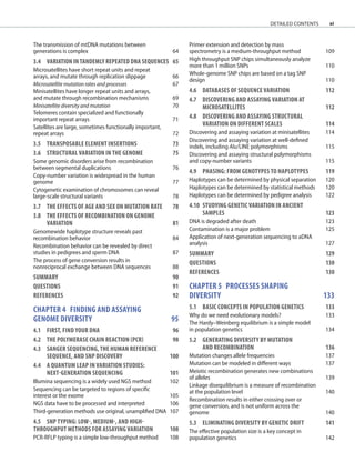 xi
The transmission of mtDNA mutations between
generations is complex 64
3.4 VARIATION IN TANDEMLY REPEATED DNA SEQUENCES	 65
Microsatellites have short repeat units and repeat
arrays, and mutate through replication slippage 66
Microsatellite mutation rates and processes 67
Minisatellites have longer repeat units and arrays,
and mutate through recombination mechanisms 69
Minisatellite diversity and mutation 70
Telomeres contain specialized and functionally
important repeat arrays 71
Satellites are large, sometimes functionally important,
repeat arrays 72
3.5	TRANSPOSABLE ELEMENT INSERTIONS	 73
3.6	STRUCTURAL VARIATION IN THE GENOME	 75
Some genomic disorders arise from recombination
between segmental duplications 76
Copy-number variation is widespread in the human
genome 77
Cytogenetic examination of chromosomes can reveal
large-scale structural variants 78
3.7	THE EFFECTS OF AGE AND SEX ON MUTATION RATE	 78
3.8	THE EFFECTS OF RECOMBINATION ON GENOME
VARIATION	 81
Genomewide haplotype structure reveals past
recombination behavior 84
Recombination behavior can be revealed by direct
studies in pedigrees and sperm DNA 87
The process of gene conversion results in
nonreciprocal exchange between DNA sequences 88
SUMMARY 90
QUESTIONS	 91
REFERENCES	 92
chapter 4 FINDING AND ASSAYING
GENOME DIVERSITY 95
4.1	FIRST, FIND YOUR DNA	 96
4.2	THE POLYMERASE CHAIN REACTION (PCR) 98
4.3	SANGER SEQUENCING, THE HUMAN REFERENCE
	SEQUENCE, AND SNP DISCOVERY 100
4.4	A QUANTUM LEAP IN VARIATION STUDIES:
	NEXT-GENERATION SEQUENCING	 101
Illumina sequencing is a widely used NGS method 102
Sequencing can be targeted to regions of specific
interest or the exome 105
NGS data have to be processed and interpreted 106
Third-generation methods use original, unamplified DNA 107
4.5	SNP TYPING: LOW-, MEDIUM-, AND HIGH-
THROUGHPUT METHODS FOR ASSAYING VARIATION	 108
PCR-RFLP typing is a simple low-throughput method 108
Primer extension and detection by mass
spectrometry is a medium-throughput method 109
High throughput SNP chips simultaneously analyze
more than 1 million SNPs 110
Whole-genome SNP chips are based on a tag SNP
design 110
4.6	DATABASES OF SEQUENCE VARIATION	 112
4.7	DISCOVERING AND ASSAYING VARIATION AT
	MICROSATELLITES	 112
4.8	DISCOVERING AND ASSAYING STRUCTURAL
VARIATION ON DIFFERENT SCALES	 114
Discovering and assaying variation at minisatellites 114
Discovering and assaying variation at well-defined
indels, including Alu/LINE polymorphisms 115
Discovering and assaying structural polymorphisms
and copy-number variants 115
4.9	PHASING: FROM GENOTYPES TO HAPLOTYPES	 119
Haplotypes can be determined by physical separation 120
Haplotypes can be determined by statistical methods 120
Haplotypes can be determined by pedigree analysis 122
4.10	STUDYING GENETIC VARIATION IN ANCIENT
	SAMPLES	 123
DNA is degraded after death 123
Contamination is a major problem 125
Application of next-generation sequencing to aDNA
analysis 127
SUMMARY 129
QUESTIONS	 130
REFERENCES	 130
chapter 5 PROCESSES SHAPING
DIVERSITY		 133
5.1 BASIC CONCEPTS IN POPULATION GENETICS	 133
Why do we need evolutionary models? 133
The Hardy–Weinberg equilibrium is a simple model
in population genetics 134
5.2	GENERATING DIVERSITY BY MUTATION
	AND RECOMBINATION	 136
Mutation changes allele frequencies 137
Mutation can be modeled in different ways 137
Meiotic recombination generates new combinations
of alleles 139
Linkage disequilibrium is a measure of recombination
at the population level 140
Recombination results in either crossing over or
gene conversion, and is not uniform across the
genome 140
5.3	ELIMINATING DIVERSITY BY GENETIC DRIFT	 141
The effective population size is a key concept in
population genetics 142
detailed contents
 