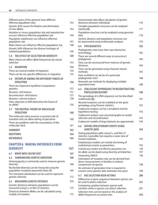xii
Different parts of the genome have different
effective population sizes 143
Genetic drift causes the fixation and elimination
of new alleles 143
Variation in census population size and reproductive
success influence effective population size 144
Population subdivision can influence effective
population size 147
Mate choice can influence effective population size 148
Genetic drift influences the disease heritages of
isolated populations 149
5.4	THE EFFECT OF SELECTION ON DIVERSITY 149
Mate choice can affect allele frequencies by sexual
selection 153
5.5	MIGRATION	 154
There are several models of migration 154
There can be sex-specific differences in migration 155
5.6 INTERPLAY AMONG THE DIFFERENT FORCES OF
	EVOLUTION	 156
There are important equilibria in population
genetics 157
Mutation–drift balance 157
Recombination–drift balance 157
Mutation–selection balance 158
Does selection or drift determine the future of
an allele? 159
5.7	THE NEUTRAL THEORY OF MOLECULAR
	EVOLUTION	 160
The molecular clock assumes a constant rate of
mutation and can allow dating of speciation 160
There are problems with the assumptions of the
molecular clock 161
SUMMARY 163
QUESTIONS	 164
REFERENCES	 164
chapter 6 MAKING INFERENCES FROM
DIVERSITY		 167
6.1	WHAT DATA CAN WE USE? 167
6.2	SUMMARIZING GENETIC VARIATION 168
Heterozygosity is commonly used to measure genetic
diversity 168
Nucleotide diversity can be measured using the
population mutation parameter theta (θ) 169
The mismatch distribution can be used to represent
genetic diversity 172
6.3	MEASURING GENETIC DISTANCE	 173
Genetic distances between populations can be
measured using FST or Nei’s D statistics 173
Distances between alleles can be calculated using
models of mutation 175
Genomewide data allow calculation of genetic
distances between individuals 176
Complex population structure can be analyzed
statistically 177
Population structure can be analyzed using genomic
data 178
Genetic distance and population structure can
be represented using multivariate analyses 179
6.4 	PHYLOGENETICS	 182
Phylogenetic trees have their own distinctive
terminology 182
There are several different ways to reconstruct
phylogenies 184
Trees can be constructed from matrices of genetic
distances 184
Trees can be generated using character-based
methods 185
How confident can we be of a particular
phylogenetic tree? 188
Networks are methods for displaying multiple
equivalent trees 188
6.5	COALESCENT APPROACHES TO RECONSTRUCTING
	POPULATION HISTORY 190
The genealogy of a DNA sequence can be described
mathematically 191
Neutral mutations can be modeled on the gene
genealogy using Poisson statistics 192
Coalescent analysis can be a simulation tool for
hypothesis testing 193
Coalescent analysis uses ancestral graphs to model
selection and recombination 193
Coalescent models of large datasets are approximate 194
6.6	DATING EVOLUTIONARY EVENTS USING
	GENETIC DATA	 194
Dating population splits using FST and Nei’s D
statistics is possible, but requires a naive view of
human evolution 195
Evolutionary models can include the timing of
evolutionary events as parameters 195
Evolutionary models and effective population size 196
An allele can be dated using diversity at linked loci 197
Interpreting TMRCA 198
Estimations of mutation rate can be derived from
direct measurements in families or indirect
comparisons of species 198
An estimate of generation time is required to
convert some genetic date estimates into years 198
6.7	HAS SELECTION BEEN ACTING? 200
Differences in gene sequences between species can
be used to detect selection 203
Comparing variation between species with
variation within a species can detect selection 207
Selection tests can be based on the analysis of
allele frequencies at variant sites 208
detailed contents
 