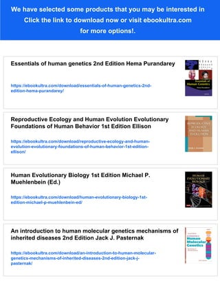 We have selected some products that you may be interested in
Click the link to download now or visit ebookultra.com
for more options!.
Essentials of human genetics 2nd Edition Hema Purandarey
https://ebookultra.com/download/essentials-of-human-genetics-2nd-
edition-hema-purandarey/
Reproductive Ecology and Human Evolution Evolutionary
Foundations of Human Behavior 1st Edition Ellison
https://ebookultra.com/download/reproductive-ecology-and-human-
evolution-evolutionary-foundations-of-human-behavior-1st-edition-
ellison/
Human Evolutionary Biology 1st Edition Michael P.
Muehlenbein (Ed.)
https://ebookultra.com/download/human-evolutionary-biology-1st-
edition-michael-p-muehlenbein-ed/
An introduction to human molecular genetics mechanisms of
inherited diseases 2nd Edition Jack J. Pasternak
https://ebookultra.com/download/an-introduction-to-human-molecular-
genetics-mechanisms-of-inherited-diseases-2nd-edition-jack-j-
pasternak/
 