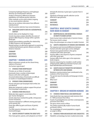 xiii
Comparing haplotype frequency and haplotype
diversity can reveal positive selection 209
Analysis of frequency differences between
populations can indicate positive selection 209
Other methods can be used to detect ongoing
or very recent positive selection 214
How can we combine information from different
statistical tests? 214
Tests for positive selection have severe limitations 215
6.8	ANALYZING GENETIC DATA IN A GEOGRAPHICAL
	CONTEXT	 216
Genetic data can be displayed on maps 217
Genetic boundary analysis identifies the zones of
greatest allele frequency change within a genetic
landscape 219
Spatial autocorrelation quantifies the relationship
of allele frequency with geography 219
Mantel testing is an alternative approach to examining
a relationship between genetic distance and other
distance measures 220
SUMMARY 220
QUESTIONS	 221
REFERENCES	 222
chapter 7 HUMANS AS APES	 225
Which nonhuman animals are the closest living
relatives of humans? 225
Are humans typical apes? 225
7.1	EVIDENCE FROM MORPHOLOGY 226
Primates are an Order of mammals 226
Hominoids share a number of phenotypic
features with other anthropoids 228
Ancestral relationships of hominoids are difficult
to resolve on morphological evidence 230
7.2	EVIDENCE FROM CHROMOSOMES	 232
Human and great ape karyotypes look similar, but
not identical 232
Molecular cytogenetic analyses support the picture
from karyotype comparisons 233
7.3	EVIDENCE FROM MOLECULES	 236
Molecular data support a recent date of the
ape–human divergence 237
Genetic data have resolved the gorilla–chimpanzee–
human trichotomy 237
Sequence divergence is different among great apes
across genetic loci 239
Great apes differ by gains and losses of genetic
material 241
The DNA sequence divergence rates differ in
hominoid lineages 241
7.4	GENETIC DIVERSITY AMONG THE GREAT APES	 242
How many genera, species, and subspecies are there? 247
Intraspecific diversity in great apes is greater than in
humans 247
Signatures of lineage-specific selection can be
detected in ape genomes 250
SUMMARY 254
QUESTIONS	 254
REFERENCES	 254
chapter 8 what geneTic changes
have made us human? 257
8.1	MORPHOLOGICAL AND BEHAVIORAL CHANGES
	EN ROUTE TO HOMO SAPIENS 258
Some human traits evolved early in hominin history 260
The human mind is unique 263
Only a few phenotypes are unique to modern humans 265
8.2	GENETIC UNIQUENESS OF HUMANS AND HOMININS	 265
The sequence and structural differences between
humans and other great apes can be cataloged 265
Humans have gained and lost a few genes
compared with other great apes 266
Humans differ in the sequence of genes compared
with other great apes 269
Humans differ from other apes in the expression
levels of genes 270
Genome sequencing has revealed a small number
of fixed genetic differences between humans and
both Neanderthals and Denisovans 272
8.3	GENETIC BASIS OF PHENOTYPIC DIFFERENCES
BETWEEN APES AND HUMANS	 273
Mutations causing neoteny have contributed to the
evolution of the human brain 273
The genetic basis for laterality and language remains
unclear 275
What next? 278
SUMMARY 278
QUESTIONS	 279
REFERENCES	 279
chapter 9 origins of modern humans 283
9.1	EVIDENCE FROM FOSSILS AND MORPHOLOGY 284
Some fossils that may represent early hominins from
4–7 MYA are known from Africa 285
Fossils of australopithecines and their contemporaries
are known from Africa 287
The genus Homo arose in Africa 290
The earliest anatomically modern human fossils
are found in Africa 294
The morphology of current populations suggests
an origin in Africa 295
9.2	EVIDENCE FROM ARCHAEOLOGY AND LINGUISTICS	 295
Paleolithic archaeology has been studied extensively 298
detailed contents
 