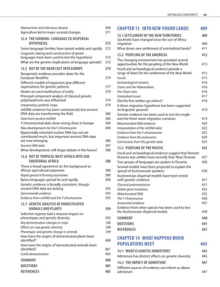 xv
Malnutrition and infectious disease 369
Agriculture led to major societal changes 371
12.4	THE FARMING–LANGUAGE CO-DISPERSAL
	HYPOTHESIS	 372
Some language families have spread widely and rapidly 372
Linguistic dating and construction of proto-
languages have been used to test the hypothesis 373
What are the genetic implications of language spreads? 373
12.5	OUT OF THE NEAR EAST INTO EUROPE	 374
Nongenetic evidence provides dates for the
European Neolithic 374
Different models of expansion give different
expectations for genetic patterns 377
Models are oversimplifications of reality 378
Principal component analysis of classical genetic
polymorphisms was influential 379
Interpreting synthetic maps 379
mtDNA evidence has been controversial, but ancient
DNA data are transforming the field 380
Data from ancient mtDNA 382
Y-chromosomal data show strong clines in Europe 384
New developments for the Y chromosome 384
Biparentally inherited nuclear DNA has not yet
contributed much, but important ancient DNA data
are now emerging 386
Ancient DNA data 387
What developments will shape debate in the future? 388
12.6	OUT OF TROPICAL WEST AFRICA INTO SUB-
	EQUATORIAL AFRICA	 388
There is broad agreement on the background to
African agricultural expansion 388
Rapid spread of farming economies 389
Bantu languages spread far and rapidly 390
Genetic evidence is broadly consistent, though
ancient DNA data are lacking 392
Genomewide evidence 392
Evidence from mtDNA and the Y chromosome 393
12.7	GENETIC ANALYSIS OF DOMESTICATED
	ANIMALS AND PLANTS	 394
Selective regimes had a massive impact on
phenotypes and genetic diversity 395
Key domestication changes in crops 396
Effects on crop genetic diversity 398
Phenotypic and genetic change in animals 399
How have the origins of domesticated plants been
identified? 400
How have the origins of domesticated animals been
identified? 401
Cattle domestication 403
SUMMARY 404
QUESTIONS	 405
REFERENCES	 405
chapter 13 INTO new-found lands 409
13.1 SETTLEMENT OF THE NEW TERRITORIES	 409
Sea levels have changed since the out-of-Africa
migration 409
What drives new settlement of uninhabited lands? 411
13.2	PEOPLING OF THE AMERICAS	 412
The changing environment has provided several
opportunities for the peopling of the New World 413
Fossil and archaeological evidence provide a
range of dates for the settlement of the New World 415
Fossils 415
Archaeological remains 416
Clovis and the Paleoindians 416
Pre-Clovis sites 416
Unresolved issues 417
Did the first settlers go extinct? 418
A three-migration hypothesis has been suggested
on linguistic grounds 419
Genetic evidence has been used to test the single-
and the three-wave migration scenarios 419
Mitochondrial DNA evidence 420
Interpretation of the mtDNA data 422
Evidence from the Y chromosome 422
Evidence from the autosomes 424
Conclusions from the genetic data 425
13.3	PEOPLING OF THE PACIFIC	 425
Fossil and archaeological evidence suggest that Remote
Oceania was settled more recently than Near Oceania 427
Two groups of languages are spoken in Oceania 428
Several models have been proposed to explain the
spread of Austronesian speakers 430
Austronesian dispersal models have been tested
with genetic evidence 431
Classical polymorphisms 431
Globin gene mutations 432
Mitochondrial DNA 433
The Y chromosome 436
Autosomal evidence 437
Evidence from other species has been used to test
the Austronesian dispersal models 438
SUMMARY 440
QUESTIONS	 441
REFERENCES	 441
chapter 14 WHAT HAPPENS WHEN
POPULATIONS MEET	 443
14.1	WHAT IS GENETIC ADMIXTURE? 443
Admixture has distinct effects on genetic diversity 445
14.2	THE IMPACT OF ADMIXTURE	 447
Different sources of evidence can inform us about
admixture 447
detailed contents
 