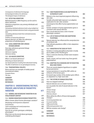 xvi
Consequences of admixture for language 447
Archaeological evidence for admixture 448
The biological impact of admixture 449
14.3	DETECTING ADMIXTURE	 450
Methods based on allele frequency can be used to
detect admixture 450
Admixture proportions vary among individuals and
populations 453
Calculating individual admixture levels using multiple loci 453
Calculating individual admixture levels using genomewide
data 454
Calculating admixture levels from estimated ancestry
components 456
Problems of measuring admixture 457
Natural selection can affect the admixture
proportions of individual genes 458
14.4	LOCAL ADMIXTURE AND LINKAGE
	DISEQUILIBRIUM	 460
How does admixture generate linkage
disequilibrium? 461
Admixture mapping 462
Admixture dating 463
14.5	SEX-BIASED ADMIXTURE	 464
What is sex-biased admixture? 464
Detecting sex-biased admixture 465
Sex-biased admixture resulting from directional mating 465
The effect of admixture on our genealogical ancestry 467
14.6	TRANSNATIONAL ISOLATES	 467
Roma and Jews are examples of widely spread
transnational isolates 468
European Roma 468
The Jews 469
SUMMARY 471
QUESTIONS	 472
REFERENCES	 473
Chapter 15 UNDERSTANDING THE PAST,
PRESENT, AND FUTURE OF PHENOTYPIC
VARIATION		 477
15.1	NORMAL AND PATHOGENIC VARIATION IN AN
EVOLUTIONARY CONTEXT	 477
15.2	KNOWN VARIATION IN HUMAN PHENOTYPES	 478
What is known about human phenotypic variation? 478
Morphology and temperature adaptation 479
Facial features 479
Tooth morphology and cranial proportions 480
Behavioral differences 481
How do we uncover genotypes underlying
phenotypes? 483
What have we discovered about genotypes
underlying phenotypes? 485
15.3	SKIN PIGMENTATION AS AN ADAPTATION TO
ULTRAVIOLET LIGHT	 485
Melanin is the most important pigment influencing
skin color 486
Variable ultraviolet light exposure is an adaptive
explanation for skin color variation 486
Several genes that affect human pigmentation are
known 489
Genetic variation in human pigmentation genes is
consistent with natural selection 492
Does sexual selection have a role in human
phenotypic variation? 493
15.4	LIFE AT HIGH ALTITUDE AND ADAPTATION
	TO HYPOXIA	 495
Natural selection has influenced the overproduction
of red blood cells 495
High-altitude populations differ in their adaptation
to altitude 496
15.5 VARIATION IN THE SENSE OF TASTE	 496
Variation in tasting phenylthiocarbamide is mostly
due to alleles of the TAS2R38 gene 498
There is extensive diversity of bitter taste receptors
in humans 499
Sweet, umami, and sour tastes may show genetic
polymorphism 499
15.6	ADAPTING TO A CHANGING DIET BY DIGESTING
	MILK AND STARCH	 500
There are several adaptive hypotheses to explain
lactase persistence 501
Lactase persistence is caused by SNPs within an
enhancer of the lactase gene 502
Increased copy number of the amylase gene reflects
an adaptation to a high-starch diet 504
15.7	THE FUTURE OF HUMAN EVOLUTION	 506
Have we stopped evolving? 506
Natural selection acts on modern humans 506
Can we predict the role of natural selection in the
future? 507
Climate change 507
Dietary change 507
Infectious disease 507
What will be the effects of future demographic
changes? 508
Increasing population size 509
Increased mobility 510
Differential fertility 510
Differential generation time 511
Will the mutation rate change? 512
SUMMARY 512
QUESTIONS	 513
REFERENCES	 513
detailed contents
 