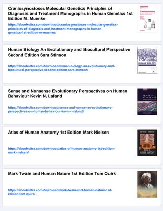 Craniosynostoses Molecular Genetics Principles of
Diagnosis and Treatment Monographs in Human Genetics 1st
Edition M. Muenke
https://ebookultra.com/download/craniosynostoses-molecular-genetics-
principles-of-diagnosis-and-treatment-monographs-in-human-
genetics-1st-edition-m-muenke/
Human Biology An Evolutionary and Biocultural Perspective
Second Edition Sara Stinson
https://ebookultra.com/download/human-biology-an-evolutionary-and-
biocultural-perspective-second-edition-sara-stinson/
Sense and Nonsense Evolutionary Perspectives on Human
Behaviour Kevin N. Laland
https://ebookultra.com/download/sense-and-nonsense-evolutionary-
perspectives-on-human-behaviour-kevin-n-laland/
Atlas of Human Anatomy 1st Edition Mark Nielsen
https://ebookultra.com/download/atlas-of-human-anatomy-1st-edition-
mark-nielsen/
Mark Twain and Human Nature 1st Edition Tom Quirk
https://ebookultra.com/download/mark-twain-and-human-nature-1st-
edition-tom-quirk/
 