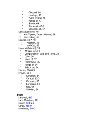 " Clouded, 54
" Hunting-, 49
" Puma Hybrid, 46
" Range of, 47
" Snow-, 48
" Stories of, 47-8
" Variations of, 47
Lion Adventures, 40
" and Tigress, Cross between, 38
" Man-eating, 41
Lioness, 34-7, 40
" Algerian, 35
" and Cub, 36
Lions, vi (Introd.), 39
" African, 32-3-4
" Comparison of Wild and Tame, 38
" Cubs, 36
" Mane of, 37
" Performing, 36
" Range of, 34
" Selous on, 34
Llamas, 306-8-9
Lynxes, 62-3
" Canadian, 64
" Caracal, 62-3
" Common, 63
" European, 64
" Red, 64
" Siberian, 64
Birds
Land-rail, 412
Lark, Meadow-, 521
Linnet, 524-5-6
Lories, 488-9
Lyre-birds, 540-2
 