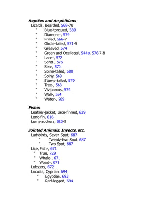 Reptiles and Amphibians
Lizards, Bearded, 568-70
" Blue-tongued, 580
" Diamond-, 574
" Frilled, 566-7
" Girdle-tailed, 571-5
" Greaved, 574
" Green and Ocellated, 544a, 576-7-8
" Lace-, 572
" Sand-, 576
" Sea-, 570
" Spine-tailed, 580
" Spiny, 569
" Stump-tailed, 579
" Tree-, 568
" Viviparous, 574
" Wall-, 574
" Water-, 569
Fishes
Leather-jacket, Lace-finned, 639
Long-fin, 616
Lump-suckers, 628-9
Jointed Animals: Insects, etc.
Ladybirds, Seven Spot, 687
" Twenty-two Spot, 687
" Two Spot, 687
Lice, Fish-, 671
" True, 729
" Whale-, 671
" Wood-, 671
Lobsters, 672
Locusts, Cyprian, 694
" Egyptian, 693
" Red-legged, 694
 