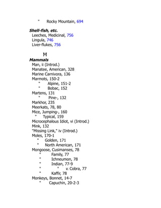 " Rocky Mountain, 694
Shell-fish, etc.
Leeches, Medicinal, 756
Lingula, 746
Liver-flukes, 756
M
Mammals
Man, ii (Introd.)
Manatee, American, 328
Marine Carnivora, 136
Marmots, 150-2
" Alpine, 151-2
" Bobac, 152
Martens, 131
" Pine-, 132
Markhor, 235
Meerkats, 78, 80
Mice, Jumping-, 160
" Typical, 159
Microcephalous Idiot, vi (Introd.)
Mink, 132
"Missing Link," iv (Introd.)
Moles, 170-1
" Golden, 171
" North American, 171
Mongoose, Cusimanses, 78
" Family, 77
" Ichneumon, 78
" Indian, 77-9
" " v. Cobra, 77
" Kaffir, 78
Monkeys, Bonnet, 14-7
" Capuchin, 20-2-3
 