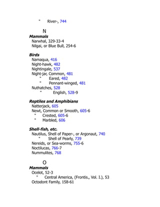 " River-, 744
N
Mammals
Narwhal, 329-33-4
Nilgai, or Blue Bull, 254-6
Birds
Namaqua, 416
Night-hawk, 482
Nightingale, 537
Night-jar, Common, 481
" Eared, 482
" Pennant-winged, 481
Nuthatches, 528
" English, 528-9
Reptiles and Amphibians
Natterjack, 605
Newt, Common or Smooth, 605-6
" Crested, 605-6
" Marbled, 606
Shell-fish, etc.
Nautilus, Shell of Paper-, or Argonaut, 740
" Shell of Pearly, 739
Nereids, or Sea-worms, 755-6
Noctilucas, 766-7
Nummulites, 768
O
Mammals
Ocelot, 52-3
" Central America, (Frontis., Vol. I.), 53
Octodont Family, 158-61
 
