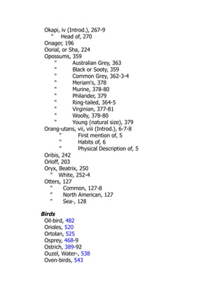 Okapi, iv (Introd.), 267-9
" Head of, 270
Onager, 196
Oorial, or Sha, 224
Opossums, 359
" Australian Grey, 363
" Black or Sooty, 359
" Common Grey, 362-3-4
" Meriam's, 378
" Murine, 378-80
" Philander, 379
" Ring-tailed, 364-5
" Virginian, 377-81
" Woolly, 378-80
" Young (natural size), 379
Orang-utans, vii, viii (Introd.), 6-7-8
" First mention of, 5
" Habits of, 6
" Physical Description of, 5
Oribis, 242
Orloff, 203
Oryx, Beatrix, 250
" White, 252-4
Otters, 127
" Common, 127-8
" North American, 127
" Sea-, 128
Birds
Oil-bird, 482
Orioles, 520
Ortolan, 525
Osprey, 468-9
Ostrich, 389-92
Ouzel, Water-, 538
Oven-birds, 543
 