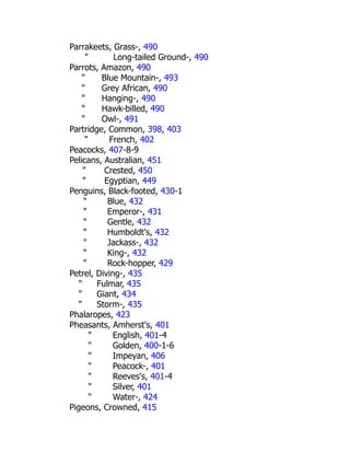Parrakeets, Grass-, 490
" Long-tailed Ground-, 490
Parrots, Amazon, 490
" Blue Mountain-, 493
" Grey African, 490
" Hanging-, 490
" Hawk-billed, 490
" Owl-, 491
Partridge, Common, 398, 403
" French, 402
Peacocks, 407-8-9
Pelicans, Australian, 451
" Crested, 450
" Egyptian, 449
Penguins, Black-footed, 430-1
" Blue, 432
" Emperor-, 431
" Gentle, 432
" Humboldt's, 432
" Jackass-, 432
" King-, 432
" Rock-hopper, 429
Petrel, Diving-, 435
" Fulmar, 435
" Giant, 434
" Storm-, 435
Phalaropes, 423
Pheasants, Amherst's, 401
" English, 401-4
" Golden, 400-1-6
" Impeyan, 406
" Peacock-, 401
" Reeves's, 401-4
" Silver, 401
" Water-, 424
Pigeons, Crowned, 415
 