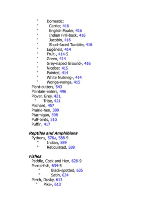 " Domestic:
" Carrier, 416
" English Pouter, 416
" Indian Frill-back, 416
" Jacobin, 416
" Short-faced Tumbler, 416
" Eugène's, 414
" Fruit-, 414-5
" Green, 414
" Grey-naped Ground-, 416
" Nicobar, 415
" Painted, 414
" White Nutmeg-, 414
" Wonga-wonga, 415
Plant-cutters, 543
Plantain-eaters, 496
Plover, Grey, 421,
" Tribe, 421
Pochard, 457
Prairie-hen, 399
Ptarmigan, 398
Puff-birds, 510
Puffin, 417
Reptiles and Amphibians
Pythons, 576a, 588-9
" Indian, 589
" Reticulated, 589
Fishes
Paddle, Cock and Hen, 628-9
Parrot-fish, 634-5
" Black-spotted, 635
" Satin, 634
Perch, Dusky, 613
" Pike-, 613
 