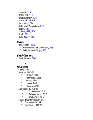 Ravens, 514
Razor-bill, 417
Reed-warbler, 534
Rhea, 385-6-7-8
Rice-birds, 520
Rifle-bird, Australian, 518
Robin, 537
Rollers, 498, 500
Rook, 515
Ruff, 422, 448a
Fishes
Ray, Eagle-, 668
" Horned Ox-, or Devil-fish, 668
" Whip-tailed Sting-, 668
Shell-fish, etc.
Radiolarians, 768
S
Mammals
Sable, 131
Sambar, 286-99
" Basilan, 288
" Formosan, 288
" Javan, 288
" Luzon, 288
" Malayan, 288
Sea-lions, 137-8-41
" Californian, 135
" Patagonian, 138-9
" Steller's, 136-8
Seals, Bladder-nosed, 142
" Common, 141-4
" Elephant-, 142-5
 