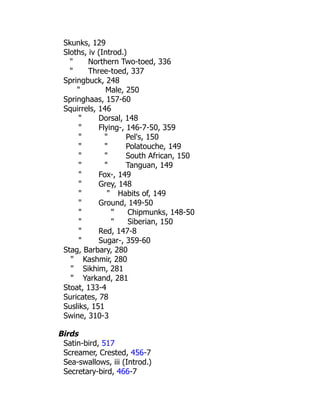 Skunks, 129
Sloths, iv (Introd.)
" Northern Two-toed, 336
" Three-toed, 337
Springbuck, 248
" Male, 250
Springhaas, 157-60
Squirrels, 146
" Dorsal, 148
" Flying-, 146-7-50, 359
" " Pel's, 150
" " Polatouche, 149
" " South African, 150
" " Tanguan, 149
" Fox-, 149
" Grey, 148
" " Habits of, 149
" Ground, 149-50
" " Chipmunks, 148-50
" " Siberian, 150
" Red, 147-8
" Sugar-, 359-60
Stag, Barbary, 280
" Kashmir, 280
" Sikhim, 281
" Yarkand, 281
Stoat, 133-4
Suricates, 78
Susliks, 151
Swine, 310-3
Birds
Satin-bird, 517
Screamer, Crested, 456-7
Sea-swallows, iii (Introd.)
Secretary-bird, 466-7
 