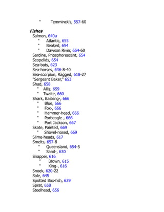 " Temminck's, 557-60
Fishes
Salmon, 640a
" Atlantic, 655
" Beaked, 654
" Dawson River, 654-60
Sardine, Phosphorescent, 654
Scopelids, 654
Sea-bats, 623
Sea-horses, 636-8-40
Sea-scorpion, Ragged, 618-27
"Sergeant Baker," 653
Shad, 658
" Allis, 659
" Twaite, 660
Shark, Basking-, 666
" Blue, 666
" Fox-, 666
" Hammer-head, 666
" Porbeagle-, 666
" Port Jackson, 667
Skate, Painted, 669
" Shovel-nosed, 669
Slime-heads, 617
Smelts, 657-8
" Queensland, 654-5
" Sand-, 630
Snapper, 616
" Brown, 615
" King-, 616
Snoek, 620-22
Sole, 645
Spotted Box-fish, 639
Sprat, 658
Steelhead, 656
 