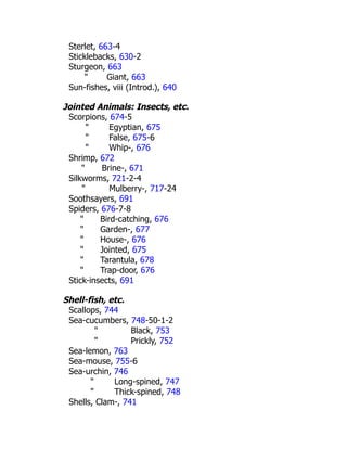 Sterlet, 663-4
Sticklebacks, 630-2
Sturgeon, 663
" Giant, 663
Sun-fishes, viii (Introd.), 640
Jointed Animals: Insects, etc.
Scorpions, 674-5
" Egyptian, 675
" False, 675-6
" Whip-, 676
Shrimp, 672
" Brine-, 671
Silkworms, 721-2-4
" Mulberry-, 717-24
Soothsayers, 691
Spiders, 676-7-8
" Bird-catching, 676
" Garden-, 677
" House-, 676
" Jointed, 675
" Tarantula, 678
" Trap-door, 676
Stick-insects, 691
Shell-fish, etc.
Scallops, 744
Sea-cucumbers, 748-50-1-2
" Black, 753
" Prickly, 752
Sea-lemon, 763
Sea-mouse, 755-6
Sea-urchin, 746
" Long-spined, 747
" Thick-spined, 748
Shells, Clam-, 741
 