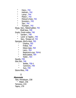 " Harp-, 742
" Helmet-, 742
" Lamp-, 744
" Melon-, 742
" Pelican's-foot, 742
" Scorpion-, 743
" Top-, 741
" Trumpet-, 742
Slugs, Sea-, Naked-gilled, 742
" Shell-less, 740
Snails, Fresh-water, 740
" Garden-, 740
" Land- or Agate-, 740
" Sea-, Tongue of, 742
Sponges, Bird's-nest, 765
" Chalina, 765
" Frilled, 764
" Glass-rope, 764
" Lace-, 764
" Neptune's-cup, 764-6
" Reticulated, 764
" Toilet-, 764
Squids, 739
Star-fish, 749
" Brittle, 750-1
" Common, 749
" Sun, 749
Stone-lilies, 748
T
Mammals
Tahr, Himalayan, 238
" Nilgiri, 236
Tamarau, 219
Tapirs, 179
 