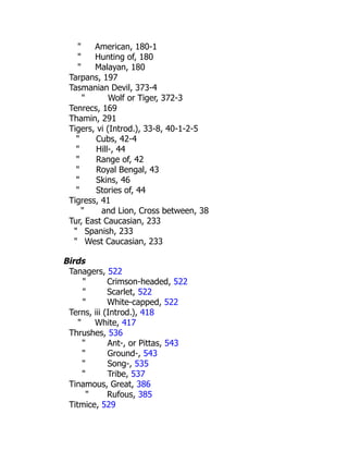 " American, 180-1
" Hunting of, 180
" Malayan, 180
Tarpans, 197
Tasmanian Devil, 373-4
" Wolf or Tiger, 372-3
Tenrecs, 169
Thamin, 291
Tigers, vi (Introd.), 33-8, 40-1-2-5
" Cubs, 42-4
" Hill-, 44
" Range of, 42
" Royal Bengal, 43
" Skins, 46
" Stories of, 44
Tigress, 41
" and Lion, Cross between, 38
Tur, East Caucasian, 233
" Spanish, 233
" West Caucasian, 233
Birds
Tanagers, 522
" Crimson-headed, 522
" Scarlet, 522
" White-capped, 522
Terns, iii (Introd.), 418
" White, 417
Thrushes, 536
" Ant-, or Pittas, 543
" Ground-, 543
" Song-, 535
" Tribe, 537
Tinamous, Great, 386
" Rufous, 385
Titmice, 529
 