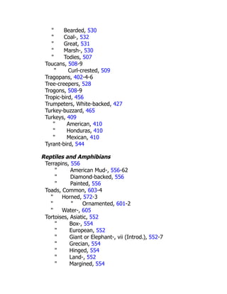 " Bearded, 530
" Coal-, 532
" Great, 531
" Marsh-, 530
" Todies, 507
Toucans, 508-9
" Curl-crested, 509
Tragopans, 402-4-6
Tree-creepers, 528
Trogons, 508-9
Tropic-bird, 456
Trumpeters, White-backed, 427
Turkey-buzzard, 465
Turkeys, 409
" American, 410
" Honduras, 410
" Mexican, 410
Tyrant-bird, 544
Reptiles and Amphibians
Terrapins, 556
" American Mud-, 556-62
" Diamond-backed, 556
" Painted, 556
Toads, Common, 603-4
" Horned, 572-3
" " Ornamented, 601-2
" Water-, 605
Tortoises, Asiatic, 552
" Box-, 554
" European, 552
" Giant or Elephant-, vii (Introd.), 552-7
" Grecian, 554
" Hinged, 554
" Land-, 552
" Margined, 554
 