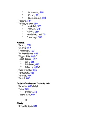 " Matamata, 558
" Pond-, 554
" Side-necked, 558
Tuatera, 584
Turtles, Green, 560
" Hawksbill, 560
" Leathery, 560
" Marine, 559
" Newly hatched, 561
" Snapping-, 559
Fishes
Tarpon, 658
Teuthis, 617
Thornback, 668
Tortoise-fishes, 632
Trigger-fish, 637-8
Trout, Brook-, 657
" Bull-, 656
" Rainbow-, 657
" Salmon-, 656-7
Tube-mouths, 636
Tumpeters, 616
Tunnies, 624
Turbot, 645
Jointed Animals: Insects, etc.
Termites, 696-7-8-9
Ticks, 678
" Sheep-, 735
Timberman, 687
U
Birds
Umbrella-bird, 541
 