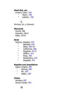 Shell-fish, etc.
Urchins, Cake-, 750
" Heart-, 750
" Leather-, 750
V
Virchow, Dr., vi (Introd.)
Mammals
Vicuña, 306
Viscacha, 160-2
Voles, 157-8
Birds
Vultures, Angolan, 472
" Bearded, 470
" Black, 465-70
" Californian, 466
" Egyptian, 471-3
" Griffon-, 471
" King-, 465
" Pondicherry, 472
" Rüppells', 471
Reptiles and Amphibians
Vipers, English, 594
" Horned, 596
" Pit-, 597
" Water-, 597
Fishes
Vendace, 657
Venus's Girdle, 763
W
 