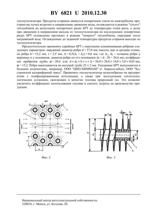 BY 6821 U 2010.12.30
5
теплоутилизатора. Продукты сгорания движутся поперечным током по межтрубному про-
странству пучка встречно к направлению движения воды, охлаждаются в режиме "сухого"
теплообмена на нескольких поперечных рядах БРТ до температуры точки росы, а далее
при движении в направлении выхода из теплоутилизатора на последующих поперечных
рядах БРТ охлаждение протекает в режиме "мокрого" теплообмена, передавая тепло
нагреваемой воде. Охлажденные до заданной температуры продукты сгорания выходят из
теплоутилизатора.
Предпочтительно применять серийные БРТ с накатными алюминиевыми ребрами сле-
дующих параметров: наружный диаметр ребра d = 57,0 мм; высота, шаг и средняя толщи-
на ребра h = 15,2 мм, s = 2,5 мм, ∆ = 0,5(∆1 + ∆2) = 0,6 мм, где ∆1, ∆2 - толщина ребра у
вершины и у основания; диаметр ребра по его основанию d0 = d - 2h = 26,6 мм; коэффици-
ент оребрения трубы ϕ = 20,4 или d × d0 × h × s × ∆ = 56,0 × 28,0 × 14,0 × 3,0 × 0,65 мм,
ϕ = 15,2. Ребра накатываются на несущей трубе 25 × 2 мм. Указанные БРТ выпускаются в
больших количествах, например, ООО "ЦНО-ХИММАШ" (г. Борисоглебск), ООО "Ко-
стромской калориферный завод". Применять теплоутилизатор целесообразно на предпри-
ятиях с газифицированными котельными, а также при эксплуатации теплотехно-
логических установок, сжигающих в качестве топлива природный газ. Это позволит
увеличить коэффициент использования топлива и снизить затраты на производство про-
дукции.
Фиг. 2 Фиг. 3
Национальный центр интеллектуальной собственности.
220034, г. Минск, ул. Козлова, 20.
 
