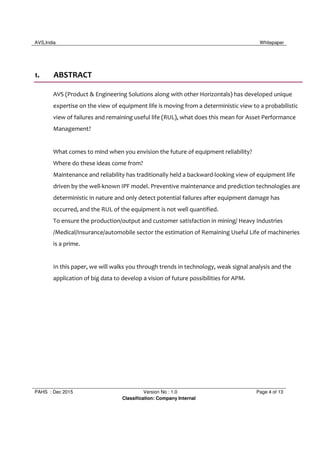 AVS,India Whitepaper
PAHS : Dec 2015 Version No : 1.0 Page 4 of 13
Classification: Company Internal
1. ABSTRACT
AVS (Product & Engineering Solutions along with other Horizontals) has developed unique
expertise on the view of equipment life is moving from a deterministic view to a probabilistic
view of failures and remaining useful life (RUL), what does this mean for Asset Performance
Management?
What comes to mind when you envision the future of equipment reliability?
Where do these ideas come from?
Maintenance and reliability has traditionally held a backward-looking view of equipment life
driven by the well-known IPF model. Preventive maintenance and prediction technologies are
deterministic in nature and only detect potential failures after equipment damage has
occurred, and the RUL of the equipment is not well quantified.
To ensure the production/output and customer satisfaction in mining/ Heavy Industries
/Medical/Insurance/automobile sector the estimation of Remaining Useful Life of machineries
is a prime.
In this paper, we will walks you through trends in technology, weak signal analysis and the
application of big data to develop a vision of future possibilities for APM.
 