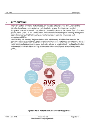 AVS,India Whitepaper
PAHS : Dec 2015 Version No : 1.0 Page 5 of 13
Classification: Company Internal
2. INTODUCTION
There are certain problems that almost every industry is facing now a days.Like with the
introduction of even more stringent emission limits engine developers are striving.
Long-term safe and economic operation, i.e., beyond 60 years, of the current fleet of nuclear
power plants (NPPs) of the United States. One of the main challenges in keeping these plants
operational is ensuring the integrity and performance of systems, structures, and
components (SSCs).
Only recently has industry begun to realise how ineffectively maintenance activities are
performed. Survey states that up to half of the maintenance performed is ineffective. This is a
major concern, because maintenance is directly related to asset reliability and availability. For
this reason, industry is experiencing an increased interest in physical asset management
(PAM).
Figure 1: Asset Performance and Process Integration
How can I
perform in
depth root cause
failure analysis
on my process
and equipment?
How can do I
create Highest
Quality
products?
Howe can I
reduce
process
variability?
How can I
ensure supply
is aligned with
demand?
How do I
achieve
optimal
equipment
efficiency and
availability?
How can I
predict an
impending
equipment
failure and the
cause?
What is the
life expectancy
of an asset's
component or
part?
How can I
optimize my
maintenance
plan?
 